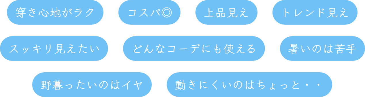 穿き心地がラク,コスパ◎,上品見え,トレンド見え,スッキリ見えたい,どんなコーデにも使える,暑いのは苦手,野暮ったいのはイヤ,動きにくいのはちょっと・・