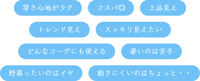 穿き心地がラク,コスパ◎,上品見え,トレンド見え,スッキリ見えたい,どんなコーデにも使える,暑いのは苦手,野暮ったいのはイヤ,動きにくいのはちょっと・・